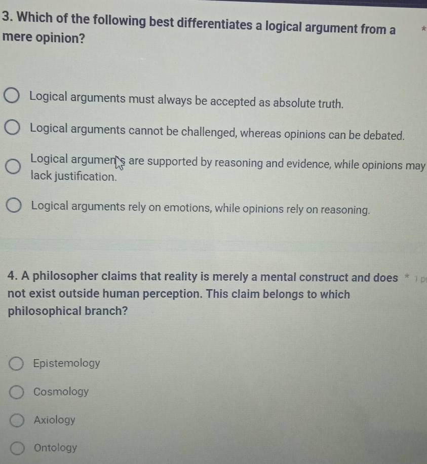 Which of the following best differentiates a logical argument from a *
mere opinion?
Logical arguments must always be accepted as absolute truth.
Logical arguments cannot be challenged, whereas opinions can be debated.
Logical argumen's are supported by reasoning and evidence, while opinions may
lack justification.
Logical arguments rely on emotions, while opinions rely on reasoning.
4. A philosopher claims that reality is merely a mental construct and does * 1 
not exist outside human perception. This claim belongs to which
philosophical branch?
Epistemology
Cosmology
Axiology
Ontology