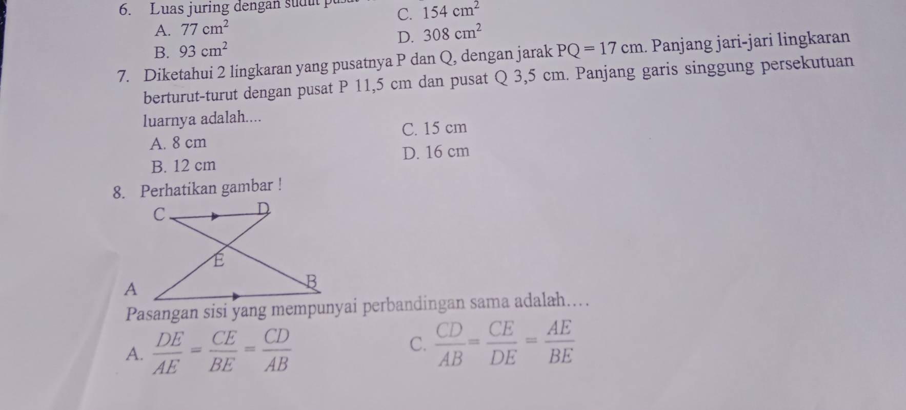 Luas juring dengan sud ut
C. 154cm^2
A. 77cm^2 308cm^2
D.
B. 93cm^2
7. Diketahui 2 lingkaran yang pusatnya P dan Q, dengan jarak PQ=17cm 1. Panjang jari-jari lingkaran
berturut-turut dengan pusat P 11,5 cm dan pusat Q 3,5 cm. Panjang garis singgung persekutuan
luarnya adalah....
C. 15 cm
A. 8 cm
D. 16 cm
B. 12 cm
8. Perhatikan gambar !
Pasangan sisi yang mempunyai perbandingan sama adalah….
A.  DE/AE = CE/BE = CD/AB 
C.  CD/AB = CE/DE = AE/BE 