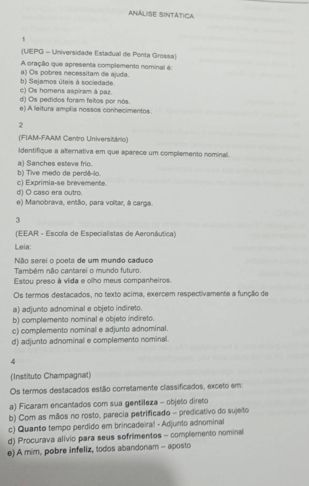 ANÁLISE SINTÁTICA
1
(UEPG - Universidade Estadual de Ponta Grossa)
A oração que apresenta complemento nominal é:
a) Os pobres necessitam de ajuda.
b) Sejamos úteis à sociedade.
c) Os homens aspiram à paz.
d) Os pedidos foram feitos por nós.
e) A leitura amplia nossos conhecimentos.
2
(FIAM-FAAM Centro Universitário)
Identifique a alternativa em que aparece um complemento nominal.
a) Sanches esteve frio.
b) Tive medo de perdê-lo.
c) Exprimia-se brevemente.
d) O caso era outro.
e) Manobrava, então, para voltar, à carga.
3
(EEAR - Escola de Especialistas de Aeronáutica)
Leia:
Não serei o poeta de um mundo caduco
Também não cantarei o mundo futuro.
Estou preso à vida e olho meus companheiros.
Os termos destacados, no texto acima, exercem respectivamente a função de
a) adjunto adnominal e objeto indireto.
b) complemento nominal e objeto indireto.
c) complemento nominal e adjunto adnominal.
d) adjunto adnominal e complemento nominal.
4
(Instituto Champagnat)
Os termos destacados estão corretamente classificados, exceto em:
a) Ficaram encantados com sua gentileza - objeto direto
b) Com as mãos no rosto, parecia petrificado - predicativo do sujeito
c) Quanto tempo perdido em brincadeira! - Adjunto adnominal
d) Procurava alívio para seus sofrimentos - complemento nominal
e) A mim, pobre infeliz, todos abandonam - aposto