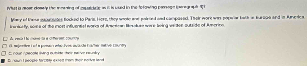 What is most closely the meaning of expatriate as it is used in the following passage (paragraph 4)?
Many of these expatriates flocked to Paris. Here, they wrote and painted and composed. Their work was popular both in Europe and in America.
Ironically, some of the most influential works of American literature were being written outside of America.
A. verb I to move to a different country
B. adjective i of a person who lives outside his/her native country
C. noun I people living outside their native country
D. noun I people forcibly exiled from their native land