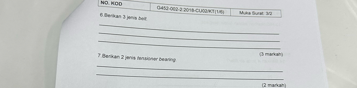 NO. KOD G452-002-2:2018-CU02/KT(1/6) Muka Surat: 3/2
6.Berikan 3 jenis belt. 
_ 
_ 
_ 
(3 markah) 
7.Berikan 2 jenis tensioner bearing. 
_ 
_ 
(2 markah)