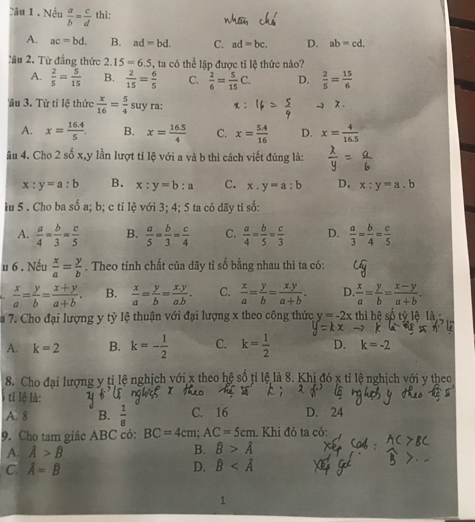 Nếu  a/b = c/d  thì:
A. ac=bd. B. ad=bd. C. ad=bc. D. ab=cd.
X ầu 2. Từ đẳng thức 2.15=6.5 , ta có thể lập được tỉ lệ thức nào?
A.  2/5 = 5/15  B.  2/15 = 6/5  C.  2/6 = 5/15 C. D.  2/5 = 15/6 
âu 3. Từ tỉ lệ thức  x/16 = 5/4  suy ra:
A. x= (16.4)/5 . B. x= (16.5)/4  C. x= (5.4)/16  D. x= 4/16.5 
âu 4. Cho 2 số x,y lần lượt tỉ lệ với a và b thì cách viết đúng là:
x:y=a:b B. x:y=b:a C. x.y=a:b D. x:y=a.b
ầu 5 . Cho ba số a; b; c tỉ lệ với 3; 4; 5 ta có dãy tỉ số:
A.  a/4 = b/3 = c/5  B.  a/5 = b/3 = c/4  C.  a/4 = b/5 = c/3  D.  a/3 = b/4 = c/5 
u 6 . Nếu  x/a = y/b . Theo tính chất của dãy tỉ số bằng nhau thì ta có:.  x/a = y/b = (x+y)/a+b . B.  x/a = y/b = (x.y)/a.b . C.  x/a = y/b = (x.y)/a+b . D.  x/a = y/b = (x-y)/a+b .
Âu 7. Cho đại lượng y tỷ lệ thuận với đại lượng x theo công thức y=-2x thì hệ số tỷ lệ là
A. k=2 B. k=- 1/2  C. k= 1/2 
D. k=-2
8. Cho đại lượng y ti lệ nghịch với x theo hệ số tỉ lệ là 8. Khị đó x tỉ lệ nghịch với y theo
ti lệ là:
A. 8 B.  1/8  C. 16 D. 24
9. Cho tam giác ABC có: BC=4cm;AC=5cm. Khi đó ta có:
A. hat A>hat B B. hat B>hat A
C. hat A=hat B D. hat B
1