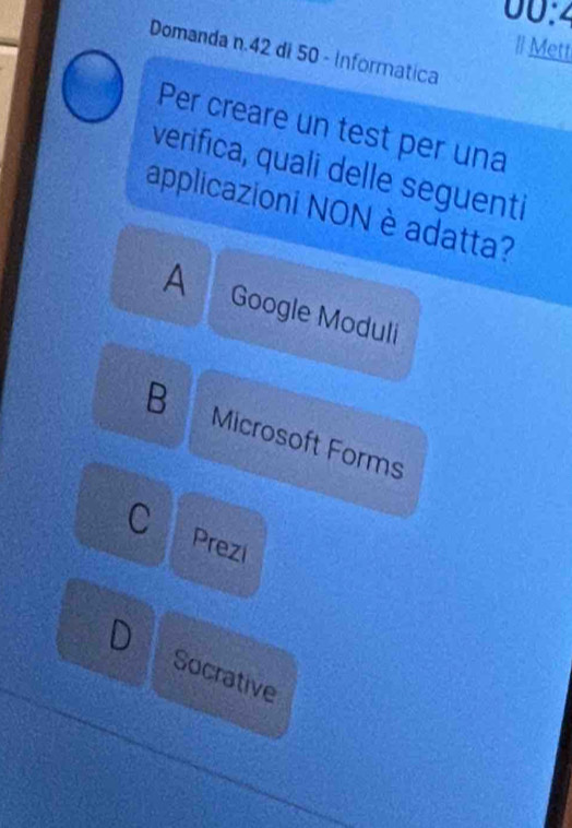 00:2 
Il Mett
Domanda n. 42 di 50 - Informatica
Per creare un test per una
verifica, quali delle seguenti
applicazioni NON è adatta?
A Google Moduli
B Microsoft Forms
C Prezi
Socrative