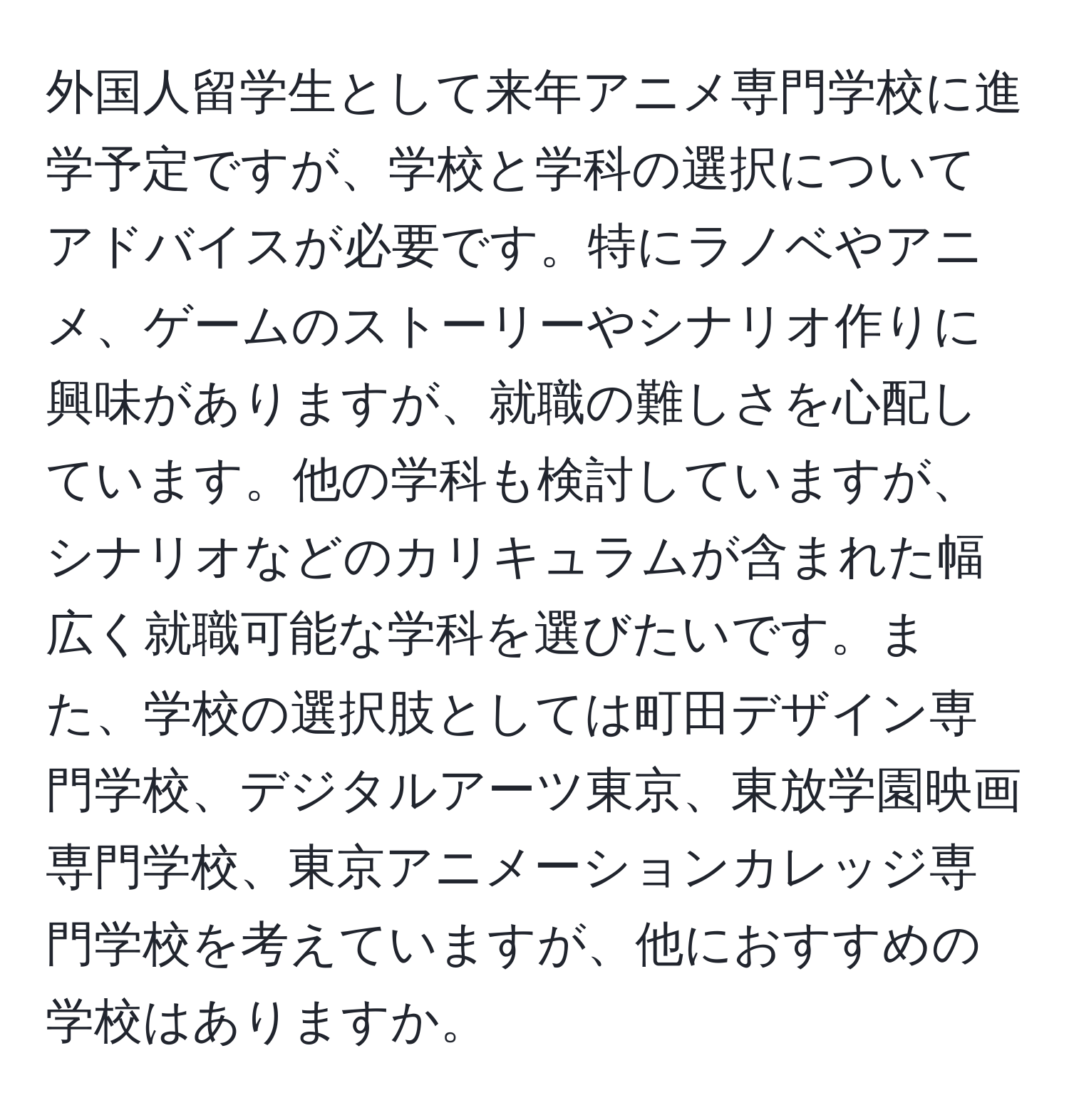 外国人留学生として来年アニメ専門学校に進学予定ですが、学校と学科の選択についてアドバイスが必要です。特にラノベやアニメ、ゲームのストーリーやシナリオ作りに興味がありますが、就職の難しさを心配しています。他の学科も検討していますが、シナリオなどのカリキュラムが含まれた幅広く就職可能な学科を選びたいです。また、学校の選択肢としては町田デザイン専門学校、デジタルアーツ東京、東放学園映画専門学校、東京アニメーションカレッジ専門学校を考えていますが、他におすすめの学校はありますか。