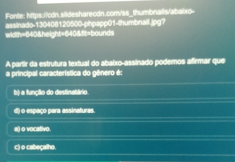 Fonte: https://cdn.slidesharecdn.com/ss_thumbnails/abaixo-
assinado-130408120500-phpapp01-thumbnail.jpg?
width=640&height=640 &fit=bounds
A partir da estrutura textual do abaixo-assinado podemos afirmar que
a principal característica do gênero é:
b) a função do destinatário.
d) o espaço para assinaturas.
a) o vocativo.
c) o cabeçalho.