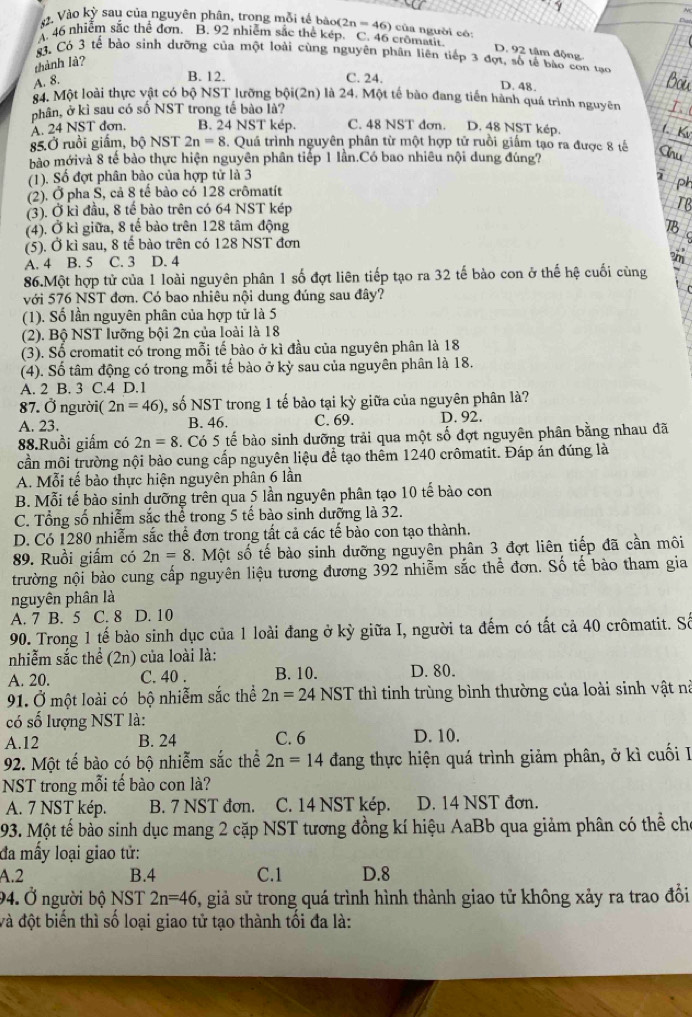 Vào kỳ sau của nguyên phân, trong mỗi tế bào(2 n=4 5) của người có:
A. 46 nhiễm sắc thể đơn. B. 92 nhiễm sắc thể kép. C. 46 cromatit
D. 92 tâm động
83, Có 3 tế bào sinh dưỡng của một loài cùng nguyên phân liên tiếp 3 đợt, số tế bào con tạo
thành là?
A. 8.
B. 12. C. 24.
D. 48.
84. Một loài thực vật có bộ NST lưỡng bội(2n) là 24. Một tế bào đang tiến hành quá trình nguyên
phân, ở kì sau có số NST trong tế bào là?
A. 24 NST dơn. B. 24 NST kép. C. 48 NST đơn. D. 48 NST kép.
85.Ở ruồi giấm, bộ NST 2n=8. Quá trình nguyên phân từ một hợp tử ruôi giâm tạo ra được 8 tế
bào mớivà 8 tế bào thực hiện nguyên phân tiếp 1 lần.Có bao nhiêu nội dung đúng?
(1). Số đợt phân bào của hợp tử là 3
(2). Ở pha S, cả 8 tể bào có 128 crômatít
(3). Ở kì đầu, 8 tế bào trên có 64 NST kép
(4). Ở kì giữa, 8 tế bảo trên 128 tâm động
(5). Ở kì sau, 8 tế bào trên có 128 NST đơn
A. 4 B. 5 C. 3 D. 4
86.Một hợp tử của 1 loài nguyên phân 1 số đợt liên tiếp tạo ra 32 tế bào con ở thế hệ cuối cùng
với 576 NST đơn. Có bao nhiêu nội dung đúng sau đây?
(1). Số lần nguyên phân của hợp tử là 5
(2). Bộ NST lưỡng bội 2n của loài là 18
(3). Số cromatit có trong mỗi tế bào ở kì đầu của nguyên phân là 18
(4). Số tâm động có trong mỗi tế bào ở kỳ sau của nguyên phân là 18.
A. 2 B. 3 C.4 D.1
87. Ở người( 2n=46) , số NST trong 1 tế bào tại kỳ giữa của nguyên phân là?
A. 23. B. 46. C. 69. D. 92.
88.Ruồi giấm có 2n=8. Có 5 tế bào sinh dưỡng trải qua một số đợt nguyên phân bằng nhau đã
cần môi trường nội bảo cung cấp nguyên liệu để tạo thêm 1240 crômatit. Đáp án đúng là
A. Mỗi tế bào thực hiện nguyên phân 6 lần
B. Mỗi tế bào sinh dưỡng trên qua 5 lần nguyên phân tạo 10 tế bào con
C. Tổng số nhiễm sắc thể trong 5 tế bào sinh dưỡng là 32.
D. Có 1280 nhiễm sắc thể đơn trong tất cả các tế bào con tạo thành.
89. Ruồi giấm có 2n=8 5. Một số tế bào sinh dưỡng nguyên phân 3 đợt liên tiếp đã cần môi
trường nội bào cung cấp nguyên liệu tương đương 392 nhiễm sắc thể đơn. Số tế bào tham gia
nguyên phân là
A. 7 B. 5 C. 8 D. 10
90. Trong 1 tế bào sinh dục của 1 loài đang ở kỳ giữa I, người ta đếm có tất cả 40 crômatit. Số
nhiễm sắc thể (2n) của loài là:
A. 20. C. 40 . B. 10. D. 80.
91. Ở một loài có bộ nhiễm sắc thể 2n=24 N ST * thì tinh trùng bình thường của loài sinh vật nà
có số lượng NST là:
A.12 B. 24 C. 6 D. 10.
92. Một tế bào có bộ nhiễm sắc thể 2n=14 đang thực hiện quá trình giảm phân, ở kì cuối I
NST trong mỗi tế bào con là?
A. 7 NST kép. B. 7 NST đơn. C. 14 NST kép. D. 14 NST đơn.
193. Một tế bảo sinh dục mang 2 cặp NST tương đồng kí hiệu AaBb qua giảm phân có thể cho
đa mẫy loại giao tử:
A.2 B.4 C.1 D.8
94. Ở người bộ NST 2n=46 3, giả sử trong quá trình hình thành giao tử không xảy ra trao đồi
và đột biển thì số loại giao tử tạo thành tối đa là: