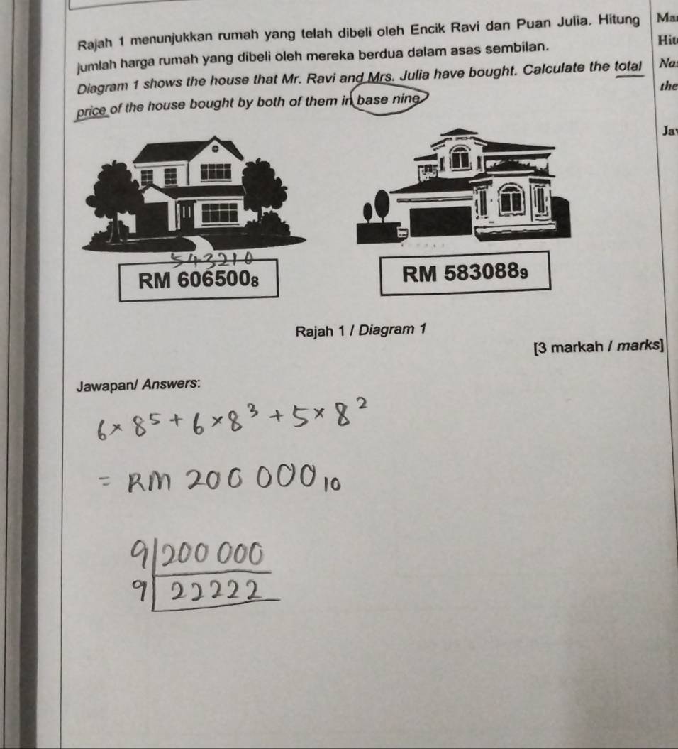 Rajah 1 menunjukkan rumah yang telah dibeli oleh Encik Ravi dan Puan Julia. Hitung Ma 
jumlah harga rumah yang dibeli oleh mereka berdua dalam asas sembilan. 
Hiu 
Diagram 1 shows the house that Mr. Ravi and Mrs. Julia have bought. Calculate the total Na 
the 
ice of the house bought by both of them in base nine 
Ja 
Rajah 1 / Diagram 1 
[3 markah / marks] 
Jawapan/ Answers: