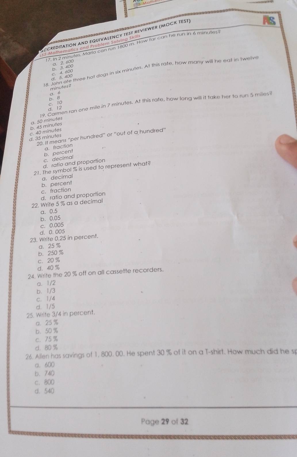 3- Math
ACCREDITATION AND EQUIVALENCY TEST REVIEWER (MOCK TEST)
17. In 2 minutes. Mario can run 1800 m. How far can he run in 6 minutes
S3-Mathematics and Problem Solving Skills
b. 3, 400 a. 2, 600
18. John ate three hot dogs in six minutes. At this rate, how many will he eat in twelve
d. 5.400 c. 4. 600
minutes?
a. 6
c. 10 b. 8
19. Carmen ran one mile in 7 minutes. At this rate, how long will it take her to run 5 miles
d. 12
b. 45 minutes a. 50 minutes
d. 35 minutes c. 40 minutes
20. It means “per hundred” or “out of a hundred”
a. fraction
b. percent
c. decimal
d. ratio and proportion
21. The symbol % is used to represent what?
a. decimal
b. percent
c. fraction
d. ratio and proportion
22. Write 5 % as a decimal
a. 0.5
b. 0.05
c. 0.005
d. 0.005
23. Write 0.25 in percent.
a. 25 %
b. 250%
c. 20%
d. 40 %
24. Write the 20 % off on all cassette recorders.
a. 1/2
b. 1/3
c. 1/4
d. 1/5
25. Write 3/4 in percent.
a. 25%
b. 50 %
c. 75%
d. 80 %
26. Allen has savings of 1, 800. 00. He spent 30 % of it on a T-shirt. How much did he sp
a. 600
b. 740
c. 800
d. 540
Page 29 of 32