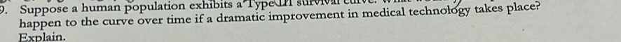 Suppose a human population exhibits a Type II surviva c 
happen to the curve over time if a dramatic improvement in medical technology takes place? 
Explain.