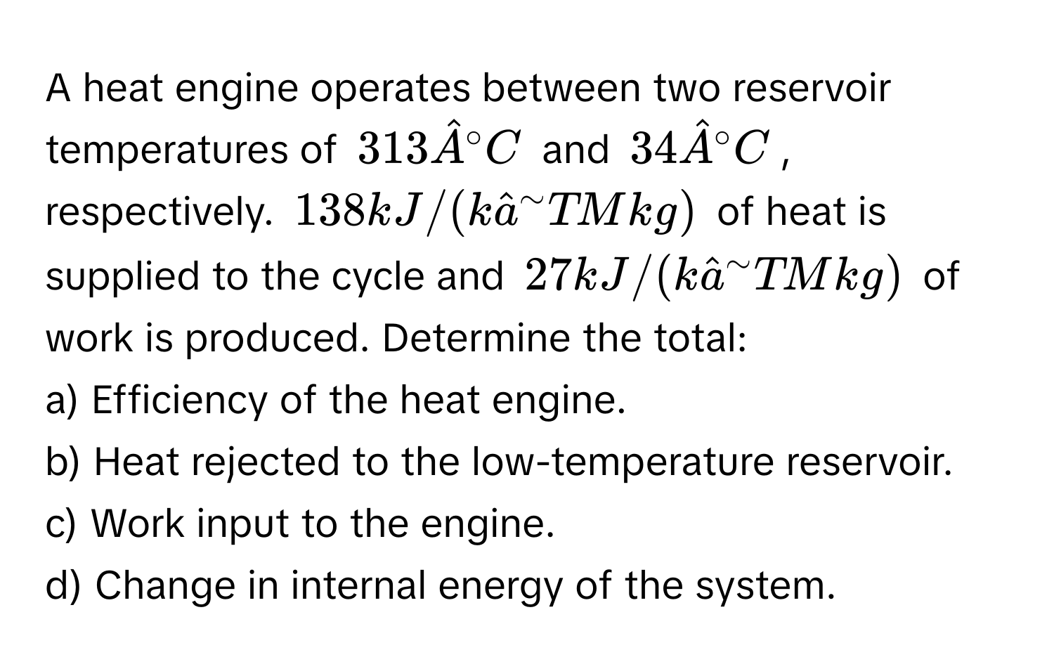 A heat engine operates between two reservoir temperatures of $313 hatA°C$ and $34 hatA°C$, respectively. $138 kJ/(khata^(sim)TMkg)$ of heat is supplied to the cycle and $27 kJ/(khata^(sim)TMkg)$ of work is produced. Determine the total:
a) Efficiency of the heat engine.
b) Heat rejected to the low-temperature reservoir.
c) Work input to the engine.
d) Change in internal energy of the system.