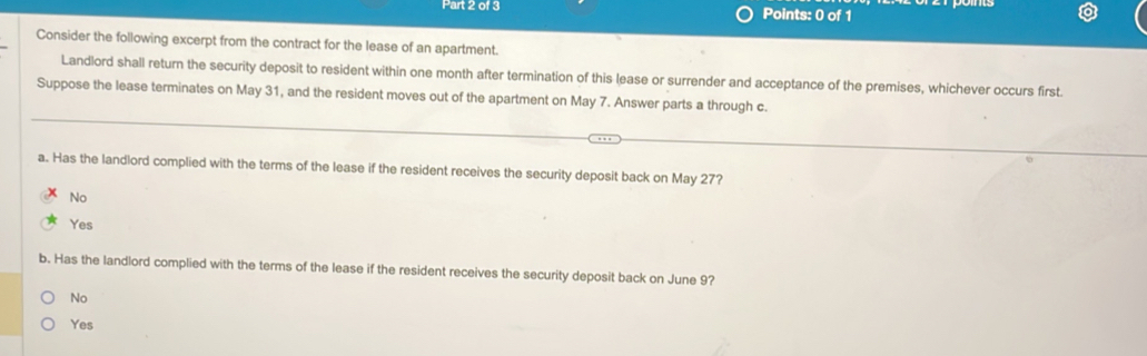 Consider the following excerpt from the contract for the lease of an apartment.
Landlord shall return the security deposit to resident within one month after termination of this lease or surrender and acceptance of the premises, whichever occurs first.
Suppose the lease terminates on May 31, and the resident moves out of the apartment on May 7. Answer parts a through c.
a. Has the landlord complied with the terms of the lease if the resident receives the security deposit back on May 27?
No
Yes
b. Has the landlord complied with the terms of the lease if the resident receives the security deposit back on June 9?
No
Yes