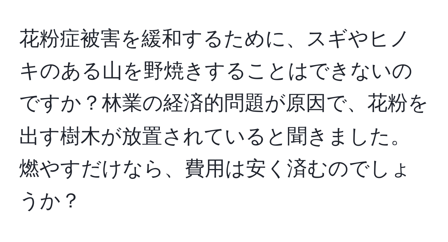 花粉症被害を緩和するために、スギやヒノキのある山を野焼きすることはできないのですか？林業の経済的問題が原因で、花粉を出す樹木が放置されていると聞きました。燃やすだけなら、費用は安く済むのでしょうか？