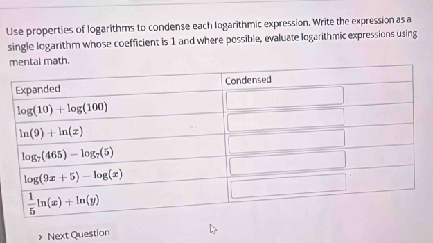 Use properties of logarithms to condense each logarithmic expression. Write the expression as a
single logarithm whose coefficient is 1 and where possible, evaluate logarithmic expressions using
Next Question