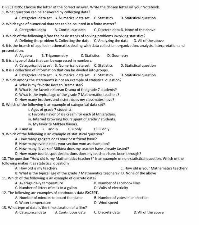 DIRECTIONS: Choose the letter of the correct answer. Write the chosen letter on your Notebook.
1. What question can be answered by collecting data?
A. Categorical data set B. Numerical data set C. Statistics D. Statistical question
2. Which type of numerical data set can be counted in a finite matter?
A. Categorical data B. Continuous data C. Discrete data D. None of the above
3. Which of the following is/are the basic step/s of solving problems involving statistics?
A. Defining the problem B. Collecting the data C. Analyzing the data D. All of the above
4. It is the branch of applied mathematics dealing with data collection, organization, analysis, interpretation and
presentation.
A. Algebra B. Trigonometry C. Statistics D. Geometry
5. It is a type of data that can be expressed in numbers.
A. Categorical data set B. Numerical data set C. Statistics D. Statistical question
6. It is a collection of information that can be divided into groups.
A. Categorical data set B. Numerical data set C. Statistics D. Statistical question
7. Which among the statements is not an example of statistical question?
A. Who is my favorite Korean Drama star?
B. What is the favorite Korean Drama of the grade 7 students?
C. What is the typical age of the grade 7 Mathematics teachers?
D. How many brothers and sisters does my classmates have?
8. Which of the following is an example of categorical data set?
i. Ages of grade 7 students.
ii. Favorite flavor of ice cream for each of 6th graders.
iii. Internet browsing hours spent of grade 7 students.
iv. My favorite Milktea flavors.
A. i and iii B. ii and iv C. iionly D. i only
9. Which of the following is an example of statistical question?
A. How many gadgets does your best friend have?
B. How many events does your section won as champion?
C. How many flavors of Milktea does my teacher have already tasted?
D. How many tourist spot destinations does my teachers have been through?
10. The question "How old is my Mathematics teacher?" is an example of non-statistical question. Which of the
following makes it as statistical question?
A. How old is my teacher? C. How old is your Mathematics teacher?
B. What is the typical age of the grade 7 Mathematics teachers? D. None of the above
11. Which of the following is an example of discrete data?
A. Average daily temperature B. Number of Facebook likes
C. Number of litters of milk in a gallon D. Volts of electricity
12. The following are examples of continuous data EXCEPT,
A. Number of minutes to board the plane B. Number of votes in an election
C. Water temperature D. Wind speed
13. What type of data is the time duration of a film?
A. Categorical data B. Continuous data C. Discrete data D. All of the above