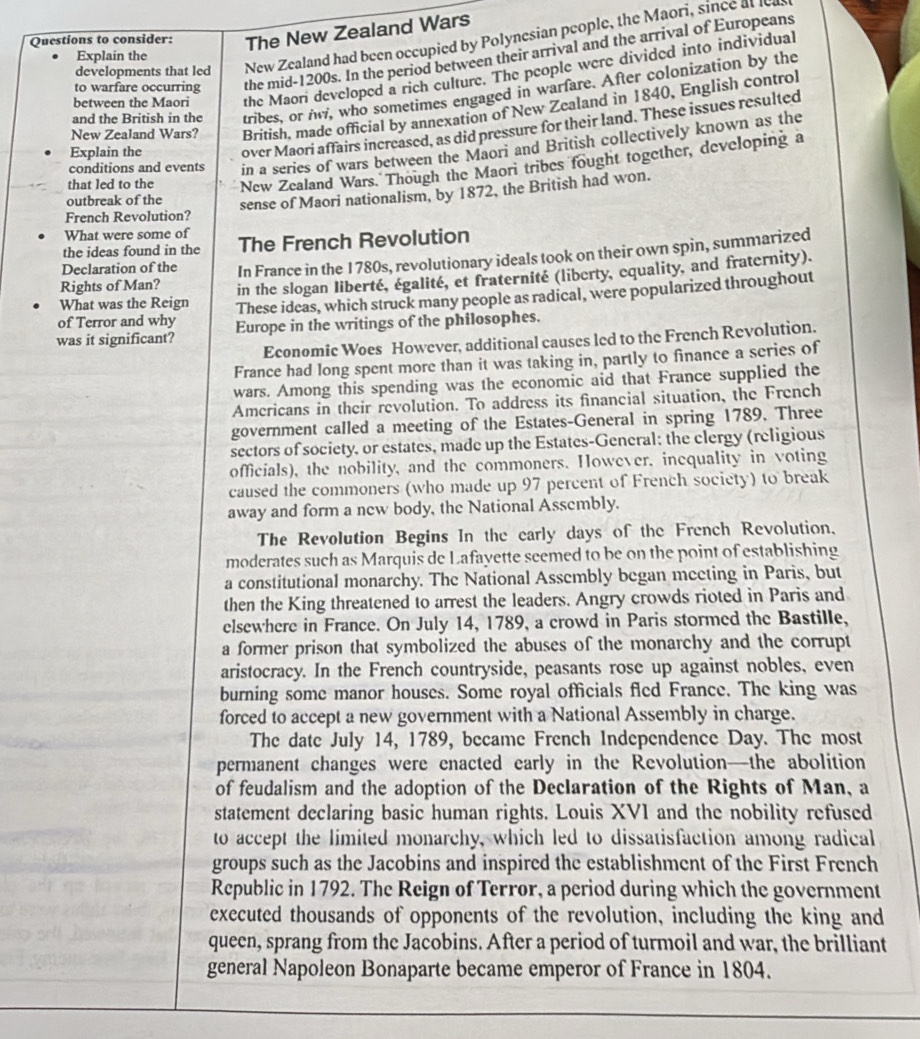 Questions to consider: The New Zealand Wars
developments that led New Zealand had been occupied by Polynesian people, the Maori, since at l
to warfare occurring the mid-1200s. In the period between their arrival and the arrival of Europeans
Explain the
between the Maori the Maori developed a rich culture. The people were divided into individual
and the British in the tribes, or , who sometimes engaged in warfare. After colonization by the
New Zealand Wars? British, made official by annexation of New Zealand in 1840, English control
Explain the over Maori affairs increased, as did pressure for their land. These issues resulted
conditions and events in a series of wars between the Maori and British collectively known as the
that led to the New Zealand Wars. Though the Maori tribes fought together, developing a
outbreak of the
sense of Maori nationalism, by 1872, the British had won.
French Revolution?
What were some of
the ideas found in the The French Revolution
Rights of Man? In France in the 1780s, revolutionary ideals took on their own spin, summarized
Declaration of the
What was the Reign in the slogan liberté, égalité, et fraternité (liberty, equality, and fraternity).
of Terror and why These ideas, which struck many people as radical, were popularized throughout
was it significant? Europe in the writings of the philosophes.
Economic Woes However, additional causes led to the French Revolution.
France had long spent more than it was taking in, partly to finance a series of
wars. Among this spending was the economic aid that France supplied the
Americans in their revolution. To address its financial situation, the French
government called a meeting of the Estates-General in spring 1789. Three
sectors of society, or estates, made up the Estates-General: the clergy (religious
officials), the nobility, and the commoners. However, inequality in voting
caused the commoners (who made up 97 percent of French society) to break
away and form a new body, the National Assembly.
The Revolution Begins In the early days of the French Revolution,
moderates such as Marquis de Lafayette seemed to be on the point of establishing
a constitutional monarchy. The National Assembly began meeting in Paris, but
then the King threatened to arrest the leaders. Angry crowds rioted in Paris and
elsewhere in France. On July 14, 1789, a crowd in Paris stormed the Bastille,
a former prison that symbolized the abuses of the monarchy and the corrupt
aristocracy. In the French countryside, peasants rose up against nobles, even
burning some manor houses. Some royal officials fled France. The king was
forced to accept a new government with a National Assembly in charge.
The date July 14, 1789, became French Independence Day. The most
permanent changes were enacted early in the Revolution—the abolition
of feudalism and the adoption of the Declaration of the Rights of Man, a
statement declaring basic human rights. Louis XVI and the nobility refused
to accept the limited monarchy, which led to dissatisfaction among radical
groups such as the Jacobins and inspired the establishment of the First French
Republic in 1792. The Reign of Terror, a period during which the government
executed thousands of opponents of the revolution, including the king and
queen, sprang from the Jacobins. After a period of turmoil and war, the brilliant
general Napoleon Bonaparte became emperor of France in 1804.