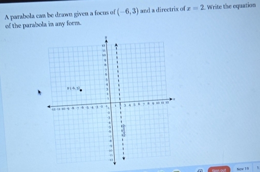 A parabola can be drawn given a focus of (-6,3) and a directrix of x=2. Write the equation
of the parabola in any form.
sian out Nov 19 1