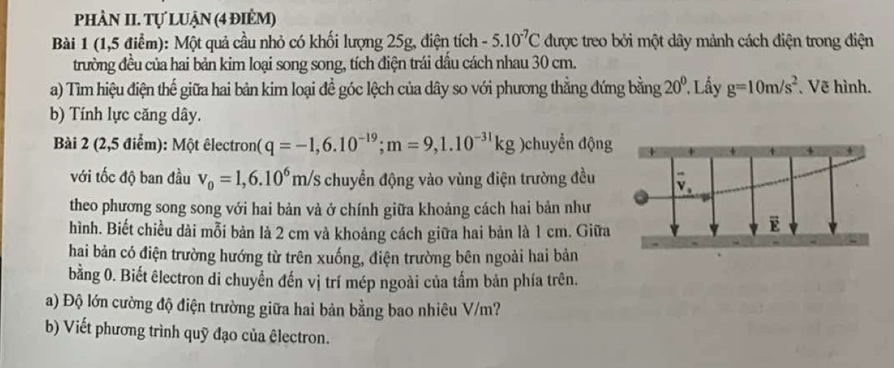 phÀN II. Tự luận (4 điểm) 
Bài 1 (1,5 điểm): Một quả cầu nhỏ có khối lượng 25g, điện tích -5.10^(-7)C được treo bởi một dây mảnh cách điện trong điện 
trường đều của hai bản kim loại song song, tích điện trái đầu cách nhau 30 cm. 
a) Tìm hiệu điện thế giữa hai bản kim loại để góc lệch của dây so với phương thẳng đứng bằng 20° *. Lây g=10m/s^2 Vẽ hình. 
b) Tính lực căng dây. 
Bài 2 (2,5 điểm): Một êlectron (q=-1,6.10^(-19); m=9, 1.10^(-31)kg )chuyển động 
với tốc độ ban đầu v_0=1,6.10^6m/s chuyển động vào vùng điện trường đều
V_a
theo phương song song với hai bản và ở chính giữa khoảng cách hai bản như 
hình. Biết chiều dài mỗi bản là 2 cm và khoảng cách giữa hai bản là 1 cm. Giữa 
E 
hai bản có điện trường hướng từ trên xuống, điện trường bên ngoài hai bản 
bằng 0. Biết êlectron di chuyển đến vị trí mép ngoài của tấm bản phía trên. 
a) Độ lớn cường độ điện trường giữa hai bản bằng bao nhiêu V/m? 
b) Viết phương trình quỹ đạo của êlectron.