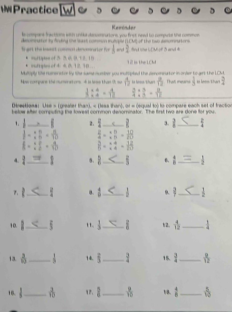 WPractice    
Reminder
la compare fractions with unlike denominators, you first need to cempute the common
denominater by finding the least common multiple (LCM) of the two denominators.
Io get the lewest common denominator for  1/8  and  5/4  , fins the L CM of 3 and 4
. multiples of 3- 3. 6, 9. 12, 15  . .
12 is the LCM
、 multiples of 4: 4. 8. 12. 10 . .
Multiply the numerator by the same number you multiplied the denominator in order to get the LCM.
New compare the numerators.  is lese than 9, so  4/12  is less than  D/12  That means  1/5  is less than  3/4 
 (1* 4)/5 =_ = 4/12   (3* 3)/4 - 8/3 = 8/12 
Directions: Use s (greater than), < (less than), or = (equal to) to compare each set of fraction
below after computing the lowest common denominator. The first two are done for you.
t  A_ A_ B _
4
2、 4 _ 3  3/8  _  2/4 
3.
 1/2 - (* 5)/6 =frac 1frac 5= 5/10 
 2/4 = (* 5)/* D = 10/20 
 6/5 = x/x frac 6= 4/10 
 3/5 =beginarrayr * 4 * 4endarray = 12/20 
4、  1/4  _  c/a  6、  5/6  _  2/3  6、  4/8  _  1/2 
、 ह _  2/4  B.  4/9  _  1/2  9、  3/7  _  1/2 
10. B _  2/3  11、  1/3  _  2/6  12.  4/12  _  1/4 
13.  3/10  _  1/8  14、  2/3  _  3/4  15.  3/4  _  9/12 
16、_  3/10  17、  5/6  _  9/10  18.  4/8  _  5/10 