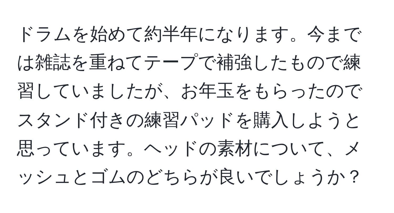 ドラムを始めて約半年になります。今までは雑誌を重ねてテープで補強したもので練習していましたが、お年玉をもらったのでスタンド付きの練習パッドを購入しようと思っています。ヘッドの素材について、メッシュとゴムのどちらが良いでしょうか？