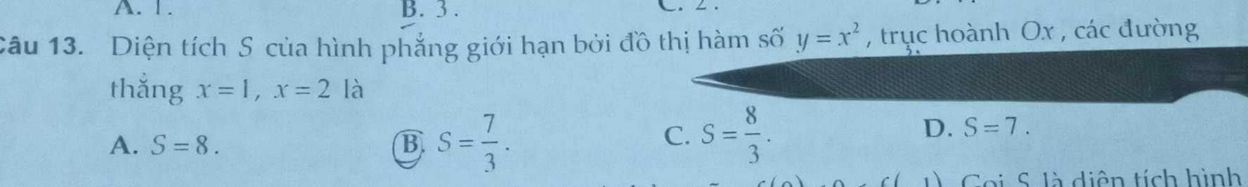 1. B. 3.
L.
Câu 13. Diện tích S của hình phẳng giới hạn bởi đồ thị hàm số y=x^2 , trục hoành Ox , các đường
thắng x=1, x=2 là
A. S=8. B S= 7/3 .
C. S= 8/3 .
D. S=7. 
Coi S là diện tích hình