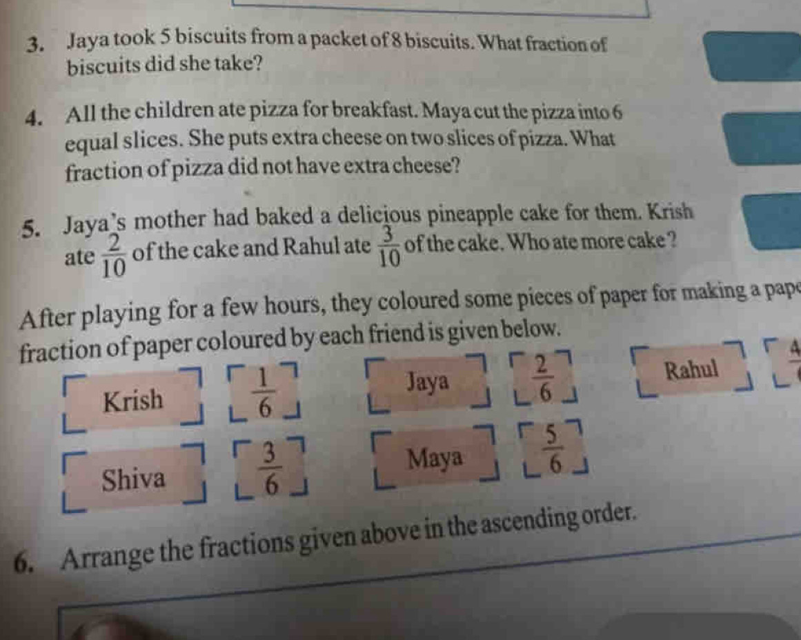 Jaya took 5 biscuits from a packet of 8 biscuits. What fraction of 
biscuits did she take? 
4. All the children ate pizza for breakfast. Maya cut the pizza into 6
equal slices. She puts extra cheese on two slices of pizza. What 
fraction of pizza did not have extra cheese? 
5. Jaya’s mother had baked a delicious pineapple cake for them. Krish 
ate  2/10  of the cake and Rahul ate  3/10  of the cake. Who ate more cake ? 
After playing for a few hours, they coloured some pieces of paper for making a papo 
fraction of paper coloured by each friend is given below. 
Jaya
 2/6 
Krish i  1/6 _  Rahul 
Maya 
Shiva
 3/6 
 5/6 
6. Arrange the fractions given above in the ascending order.