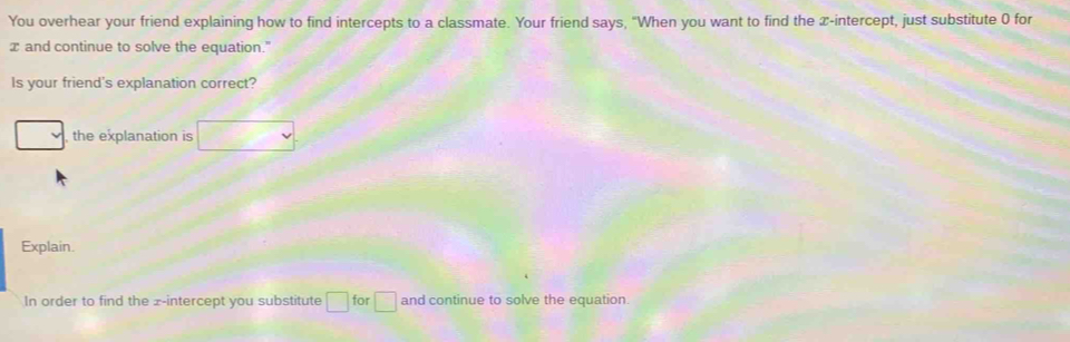 You overhear your friend explaining how to find intercepts to a classmate. Your friend says, "When you want to find the x-intercept, just substitute 0 for
x and continue to solve the equation." 
Is your friend's explanation correct? 
_  , the explanation is 
Explain. 
In order to find the z -intercept you substitute □ for □ and continue to solve the equation.