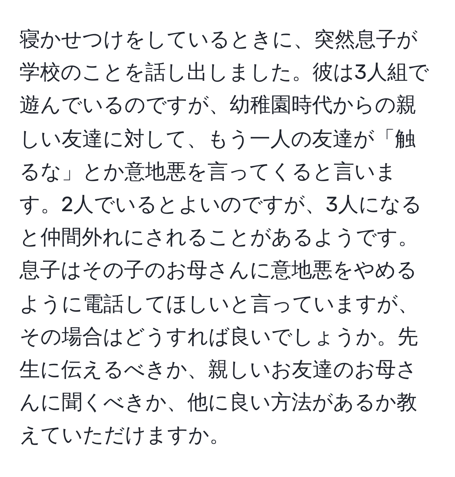 寝かせつけをしているときに、突然息子が学校のことを話し出しました。彼は3人組で遊んでいるのですが、幼稚園時代からの親しい友達に対して、もう一人の友達が「触るな」とか意地悪を言ってくると言います。2人でいるとよいのですが、3人になると仲間外れにされることがあるようです。息子はその子のお母さんに意地悪をやめるように電話してほしいと言っていますが、その場合はどうすれば良いでしょうか。先生に伝えるべきか、親しいお友達のお母さんに聞くべきか、他に良い方法があるか教えていただけますか。