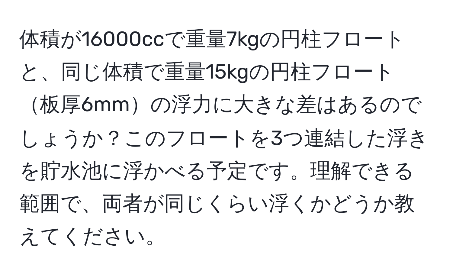 体積が16000ccで重量7kgの円柱フロートと、同じ体積で重量15kgの円柱フロート板厚6mmの浮力に大きな差はあるのでしょうか？このフロートを3つ連結した浮きを貯水池に浮かべる予定です。理解できる範囲で、両者が同じくらい浮くかどうか教えてください。