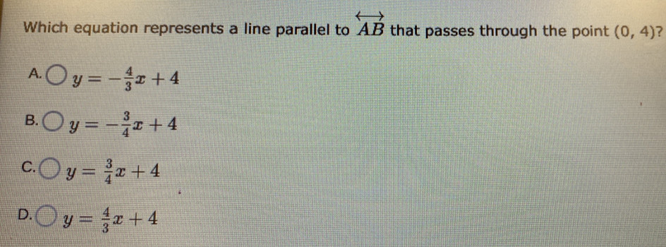 Which equation represents a line parallel to overleftrightarrow AB that passes through the point (0,4) ?
A. y=- 4/3 x+4
B. y=- 3/4 x+4
C. y= 3/4 x+4
D. y= 4/3 x+4