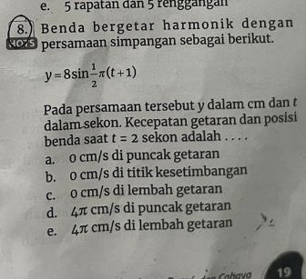 e. 5 rapatan dan 5 renggängan
8.) Benda bergetar harmonik dengan
Rors persamaan simpangan sebagai berikut.
y=8sin  1/2 π (t+1)
Pada persamaan tersebut y dalam cm dan t
dalam sekon. Kecepatan getaran dan posisi
benda saat t=2 sekon adalah . . . .
a. o cm/s di puncak getaran
b. 0 cm/s di titik kesetimbangan
c. 0 cm/s di lembah getaran
d. 4π cm/s di puncak getaran
e. 4π cm/s di lembah getaran
Cahava 19