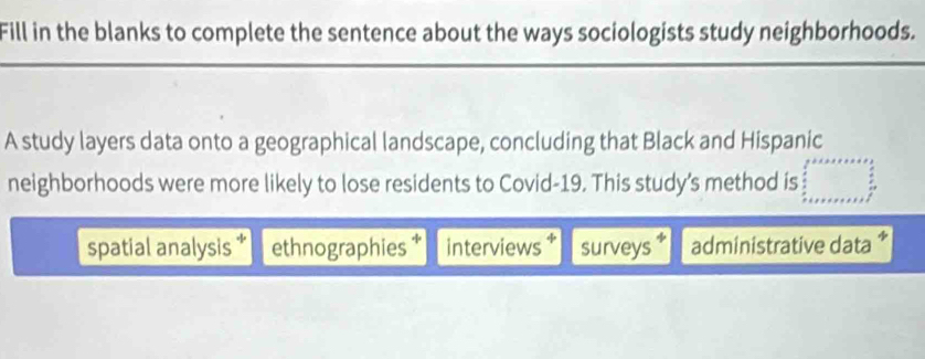 Fill in the blanks to complete the sentence about the ways sociologists study neighborhoods.
A study layers data onto a geographical landscape, concluding that Black and Hispanic
neighborhoods were more likely to lose residents to Covid-19. This study’s method is
spatial analysis ethnographies † interviews surveys administrative data *