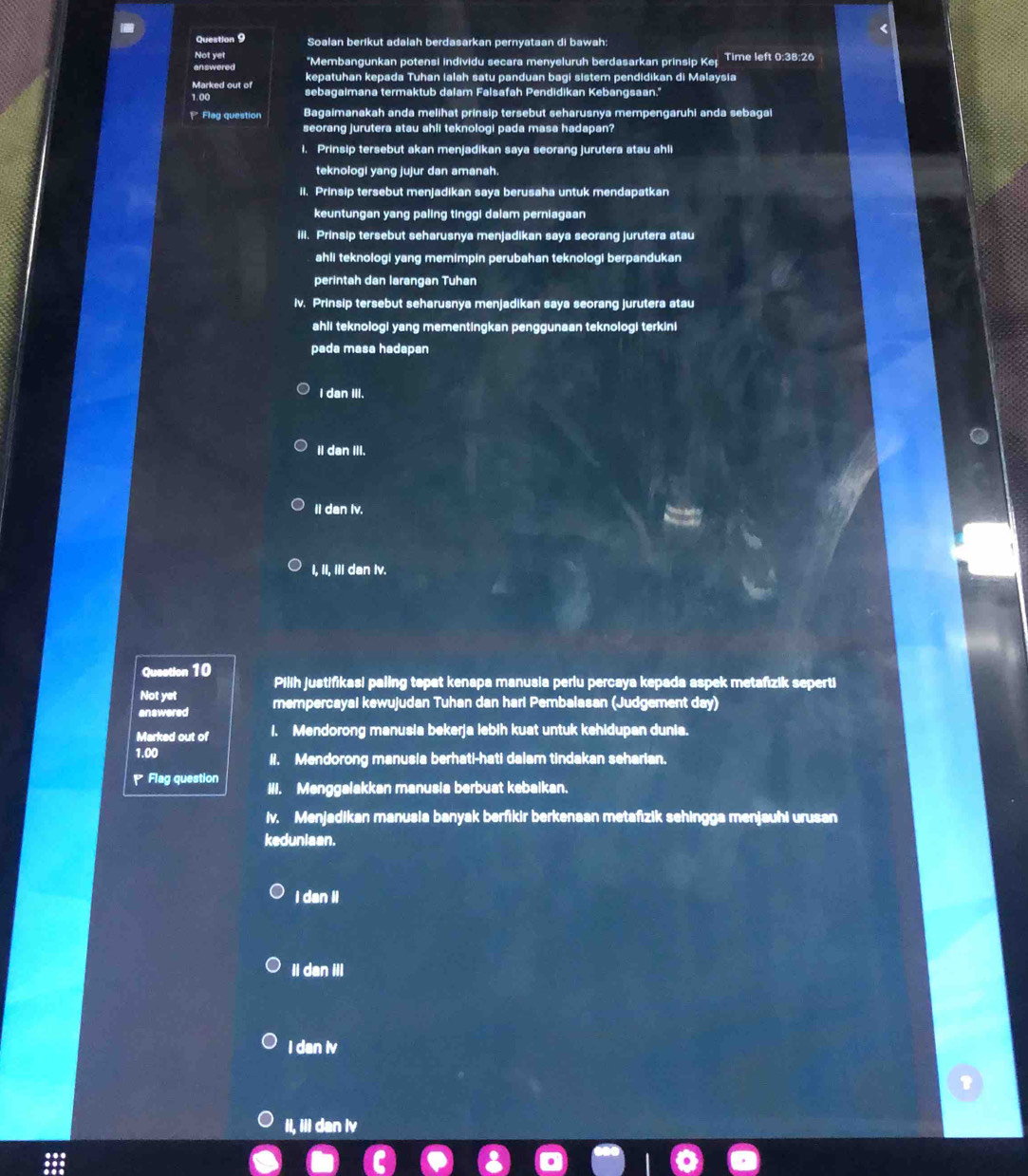 Soalan berikut adalah berdasarkan pernyataan di bawah:
Not yet
answered *Membangunkan potensi individu secara menyeluruh berdasarkan prinsip Keț Time left 0:38:26
Marked out of kepatuhan kepada Tuhan ialah satu panduan bagi sistem pendidikan di Malaysia
1.00 sebagaimana termaktub dalam Falsafah Pendidikan Kebangsaan.'
P Flag question Bagaimanakah anda melihat prinsip tersebut seharusnya mempengaruhi anda sebagai
seorang jurutera atau ahli teknologi pada masa hadapan?
i. Prinsip tersebut akan menjadikan saya seorang jurutera atau ahli
teknologi yang jujur dan amanah.
II. Prinsip tersebut menjadikan saya berusaha untuk mendapatkan
keuntungan yang paling tinggi dalam perniagaan
iii. Prinsip tersebut seharusnya menjadikan saya seorang jurutera atau
ahli teknologi yang memimpin perubahan teknologi berpandukan
perintah dan larangan Tuhan
iv. Prinsip tersebut seharusnya menjadikan saya seorang jurutera atau
ahli teknologi yang mementingkan penggunaan teknologi terkini
pada masa hadapan
I dan III.
II dan III.
II dan Iv.
I, II, Ill dan Iv.
Question 10 Pilih justifikasi paling topat kenapa manusia periu percaya kepada aspek metafızik seperti
Not yet
answered mempercayal kewujudan Tuhan dan hari Pembalasan (Judgement day)
Marked out of 1. Mendorong manusia bekerja lebih kuat untuk kehidupan dunia.
1.00 Ii. Mendorong manusia berhati-hati dalam tindakan seharian.
Flag question III. Menggalakkan manusia berbuat kebalkan.
iv. Menjadikan manusia banyak berfikir berkenaan metafizik sehingga menjauhi urusan
keduniaan.
i dan i
Ii dan ill
I dan iv
1
Il, ill dan iv