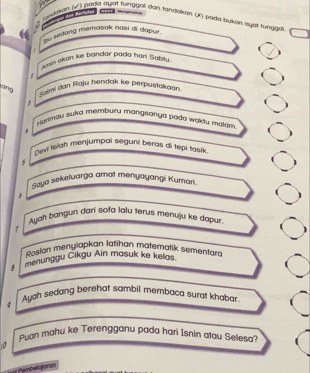 lendengar dan Bertutur KBAT Menganalisia 
M Tandakan (✓) pada ayat tunggal dan tandakan (✗) pada bukan ayat tunggal. 
Ibu sedang memasak nasi di dapur. 
Amin akan ke bandar pada hari Sabtu. 
2 
ang 
Salmi dan Raju hendak ke perpustakaan. 
g 
Harimau suka memburu mangsanya pada waktu malam. 
Devi telah menjumpai seguni beras di tepi tasik. 
5 
Saya sekeluarga amat menyayangi Kumari. 
6 
Ayah bangun dari sofa lalu terus menuju ke dapur. 
1 
Roslan menyiapkan latihan matematik sementara
8 menunggu Cikgu Ain masuk ke kelas. 
Ayah sedang berehat sambil membaca surat khabar. 
q 
Puan mahu ke Terengganu pada hari Isnin atau Selesa? 
10 
Pembelajaran