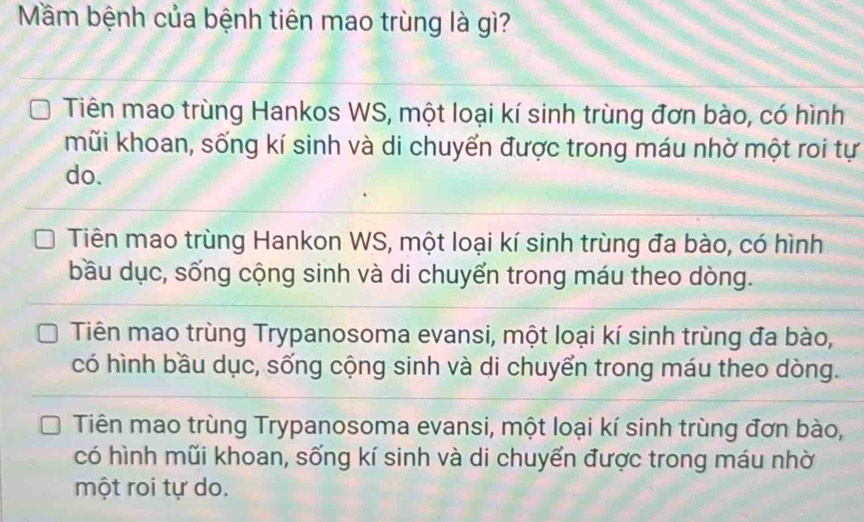 Mầm bệnh của bệnh tiên mao trùng là gì?
Tiên mao trùng Hankos WS, một loại kí sinh trùng đơn bào, có hình
mũi khoan, sống kí sinh và di chuyển được trong máu nhờ một roi tự
do.
Tiên mao trùng Hankon WS, một loại kí sinh trùng đa bào, có hình
bầu dục, sống cộng sinh và di chuyển trong máu theo dòng.
Tiên mao trùng Trypanosoma evansi, một loại kí sinh trùng đa bào,
có hình bầu dục, sống cộng sinh và di chuyển trong máu theo dòng.
Tiên mao trùng Trypanosoma evansi, một loại kí sinh trùng đơn bào,
có hình mũi khoan, sống kí sinh và di chuyển được trong máu nhờ
một roi tự do.