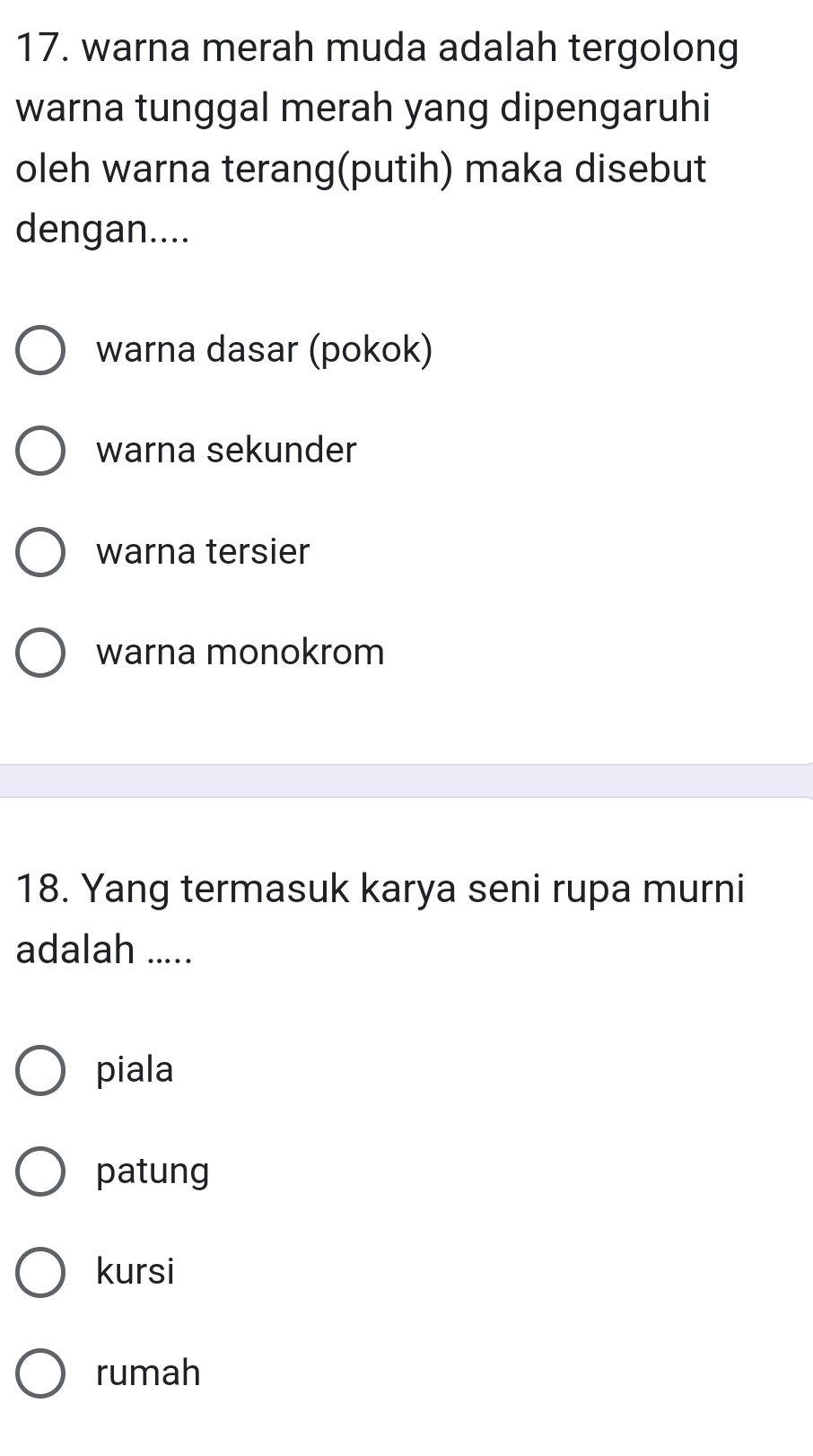 warna merah muda adalah tergolong
warna tunggal merah yang dipengaruhi
oleh warna terang(putih) maka disebut
dengan....
warna dasar (pokok)
warna sekunder
warna tersier
warna monokrom
18. Yang termasuk karya seni rupa murni
adalah .....
piala
patung
kursi
rumah