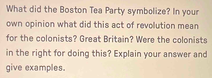 What did the Boston Tea Party symbolize? In your 
own opinion what did this act of revolution mean 
for the colonists? Great Britain? Were the colonists 
in the right for doing this? Explain your answer and 
give examples.