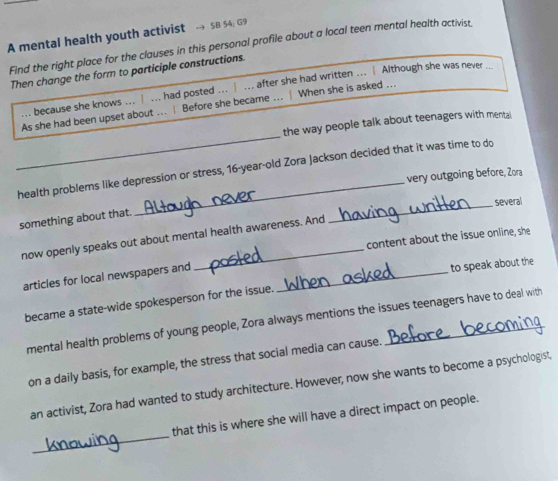 A mental health youth activist SB 54; G9
Find the right place for the clauses in this personal profile about a local teen mental health activist
Then change the form to participle constructions.
... because she knows ... | ... had posted ... | ... after she had written ... | Although she was never ...
_
As she had been upset about ... | Before she became ... | When she is asked ...
the way people talk about teenagers with mental
health problems like depression or stress, 16 -year-old Zora Jackson decided that it was time to do
very outgoing before, Zora
_several
something about that.
now openly speaks out about mental health awareness. And
content about the issue online, she
articles for local newspapers and_
to speak about the
became a state-wide spokesperson for the issue.
mental health problems of young people, Zora always mentions the issues teenagers have to deal with
on a daily basis, for example, the stress that social media can cause.
an activist, Zora had wanted to study architecture. However, now she wants to become a psychologist,
_
that this is where she will have a direct impact on people.