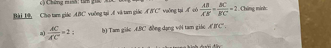 Chứng minh: tam giácABC 
Bài 10. Cho tam giác ABC vuông tại A và tam giác A'B'C' vuông tại A' có  AB/A'B' = BC/B'C' =2. Chứng minh: 
a)  AC/A'C' =2 : b) Tam giác ABC đồng dạng với tam giác A'B'C'. 
hình dưới đây: