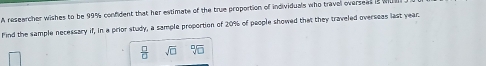 A researcher wishes to be 99% confident that her estimate of the true proportion of individuals who travel overseas is 
Find the sample necessary if, in a prior study, a sample proportion of 20% of people showed that they traveled overseas last year.
 □ /□   sqrt(□ )