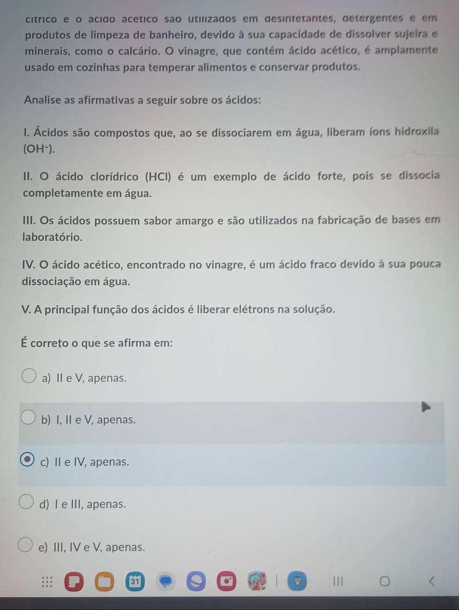 cítrico e o acido acético são utilizados em desinfetantes, detergentes e em
produtos de limpeza de banheiro, devido à sua capacidade de dissolver sujeira e
minerais, como o calcário. O vinagre, que contém ácido acético, é amplamente
usado em cozinhas para temperar alimentos e conservar produtos.
Analise as afirmativas a seguir sobre os ácidos:
I. Ácidos são compostos que, ao se dissociarem em água, liberam íons hidroxila
(OH⁻).
II. O ácido clorídrico (HCI) é um exemplo de ácido forte, pois se dissocia
completamente em água.
III. Os ácidos possuem sabor amargo e são utilizados na fabricação de bases em
laboratório.
IV. O ácido acético, encontrado no vinagre, é um ácido fraco devido à sua pouca
dissociação em água.
V. A principal função dos ácidos é liberar elétrons na solução.
É correto o que se afirma em:
a) Ⅱ e V, apenas.
b) I, I e V, apenas.
c) Ⅱe IV, apenas.
d) I e III, apenas.
e) III, IV e V, apenas.
31 11|