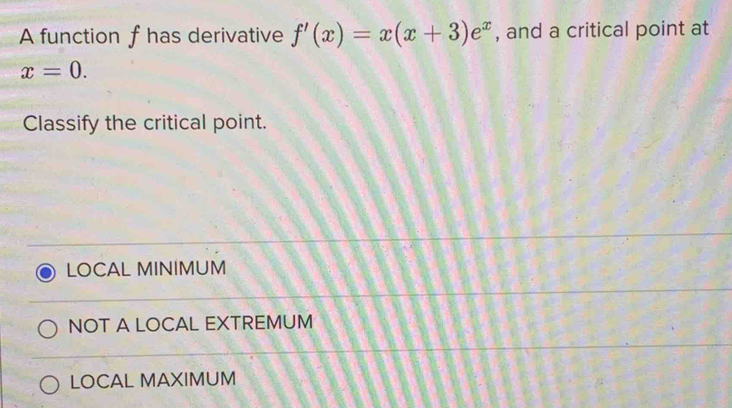 A function f has derivative f'(x)=x(x+3)e^x , and a critical point at
x=0. 
Classify the critical point.
LOCAL MINIMUM
NOT A LOCAL EXTREMUM
LOCAL MAXIMUM