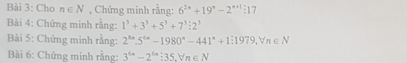 Cho n∈ N , Chứng minh rằng: 6^(2n)+19^n-2^(n+1):17
Bài 4: Chứng minh rằng: 1^3+3^3+5^3+7^3:2^3
Bài 5: Chứng mình rằng: 2^(8n).5^(6n)-1980^n-441^n+1:1979, forall n∈ N
Bài 6: Chứng minh rằng: 3^(6n)-2^(6n):35, forall n∈ N