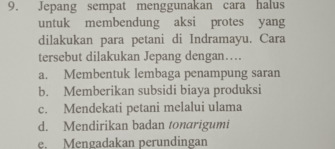 Jepang sempat menggunakan cara halus
untuk membendung aksi protes yang
dilakukan para petani di Indramayu. Cara
tersebut dilakukan Jepang dengan….
a. Membentuk lembaga penampung saran
b. Memberikan subsidi biaya produksi
c. Mendekati petani melalui ulama
d. Mendirikan badan tonarigumi
e. Mengadakan perundingan