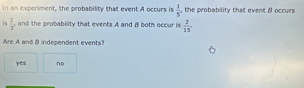  1/5 
In an experiment, the probability that event A occurs is , the probability that event B occurs
is  2/3  , and the probability that events A and B both occur is  2/15 . 
Are A and B independent events?
yes no