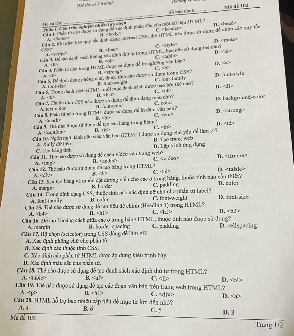 (Đề thí có 2 trang)
Số báo danh: _Mã đề 102
Họ và tên:
Phần I. Câu trắc nghiệm nhiều lựa chọn
D.
Cầu 1. Phần tử nào được sử dụng để xác định phần đầu của một tài liệu HTML?
A. B. C.
Câu 2. Khi khai báo quy tắc định dạng internal CSS, thẻ HTML nào được sử dụng đề chứa các quy tắc
D.
A. <option>C. <style>
CSS? <option>B. <link>
<option>D.
Cầu 3. Để tạo danh sách không xác định thứ tự trong HTML, bạn nên sử dụng thẻ nào? <ul>
<option>A. <li> <option>B. <ol> <option>C. <table>
Cầu 4. Phần tử nào trong HTML được sử dụng để in nghiêng văn bản? <option>D. <u>
<option>A. < <option>B. <strong> <option>C. <b>
Câu 5. Để định dạng phông chữ, thuộc tính nào được sử dụng trong CSS? <option>D. font-style
<option>A. font-size <option>B. font-weight <option>C. font-family
Câu 6. Trong danh sách HTML, mỗi mục danh sách được bao bởi thẻ nào? <option>D. <dl>
<option>A. <option>B. <list> <option>C. <ul>
Câu 7. Thuộc tính CSS nào được sử dụng để định dạng màu chữ?
A. text-color <option>B. font-color C. color <option>D. background-color
Câu 8. Phần tử nào trong HTML được sử dụng đề in đậm văn bản? D. <strong>
<option>A. <mark> <option>B. <b> <option>C. <em>
Câu 9. Thẻ nào được sử dụng đề tạo các hàng trong bảng?
<option>A. <caption> <option>B. <tr> <option>C. <th> <option>D. <td
Câu 10. Ngôn ngữ đánh dấu siêu văn bản (HTML) được sử dụng chủ yếu để làm gì?
A. Xử lý dữ liệu B. Tạo trang web
<option>C. Tạo bảng tính <option>D. Lập trình ứng dụng
Câu 11. Thẻ nào được sử dụng đề chèn video vào trang web?
A. <img> <option>B. <audio> <option>C. <video> <option>D. <iframe>
Câu 12. Thẻ nào được sử dụng để tạo bảng trong HTML?
A. <tex><d</tex> iv> B. <li> C. <ul> D. <table
Câu 13. Khi tạo bảng và muốn đặt đường viền cho các ô trong bảng, thuộc tính nào cần thiết?
A. margin B. border C. padding
D. color
Câu 14. Trong định dạng CSS, thuộc tính nào xác định cỡ chữ cho phần tử label?
A. font-family B. color C. font-weight D. font-size
Câu 15. Thẻ nào được sử dụng để tạo tiêu đề chính (Heading 1) trong HTML?
A. <tex>∠ h4></tex> B. <tex><h1></tex> C. <tex><h2</tex>
D. <h3>
Câu 16. Để tạo khoảng cách giữa các ô trong bảng HTML, thuộc tính nào được sử dụng?
A. margin B. border-spacing C. padding D. cellspacing
Câu 17. Bộ chọn (selector) trong CSS dùng để làm gì?
A. Xác định phông chữ cho phần tử.
B. Xác định các thuộc tính CSS.
C. Xác định các phần tử HTML được áp dụng kiều trình bày.
D. Xác định màu sắc của phần tử.
Câu 18. Thẻ nào được sử dụng để tạo danh sách xác định thứ tự trong HTML?
A. <table> B. <tex><ul></tex> C. <li> D. <ol>
Câu 19. Thẻ nào được sử dụng để tạo các đoạn văn bản trên trang web trong HTML?
A. <tex><p></tex>
B. <h1> C. <div> D. <a>
Câu 20. HTML hỗ trợ bao nhiêu cấp tiêu đề mục từ lớn đến nhỏ?
A. 4 B. 6 C. 5
D. 3
Mã đề 102
Trang 1/2