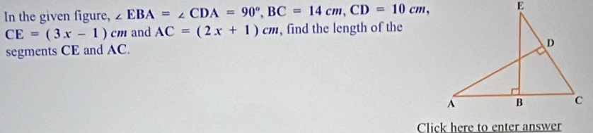 In the given figure, ∠ EBA=∠ CDA=90°, BC=14cm, CD=10cm,
CE=(3x-1)cm and AC=(2x+1)cm , find the length of the 
segments CE and AC. 
Click here to enter answer