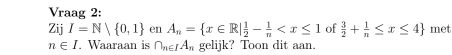 Vraag 2: 
Zij I=N| 0,1 en A_n= x∈ R| 1/2 - 1/n  of  3/2 + 1/n ≤ x≤ 4 met
n∈ I. Waaraan is ∩ _n∈ IA_n gelijk? Toon dit aan.