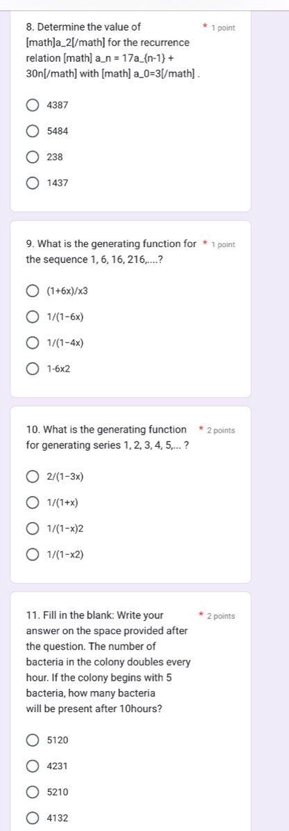 Determine the value of 1 point
[math]a_2[/math] for the recurrence
relation [math] a_ n=17a_  n-1 + 
30n[/math] with [math] a _ 0=3[ math] .
4387
5484
238
1437
9. What is the generating function for * 1 point
the sequence 1, 6, 16, 216,....?
(1+6x)/x3
1/(1-6x)
1/(1-4x)
1-6* 2
10. What is the generating function * 2 points
for generating series 1, 2, 3, 4, 5,... ?
2/(1-3x)
1/(1+x)
1/(1-x)2
1/(1-x2)
11. Fill in the blank: Write your 2 points
answer on the space provided after
the question. The number of
bacteria in the colony doubles every
hour. If the colony begins with 5
bacteria, how many bacteria
will be present after 10hours?
5120
4231
5210
4132