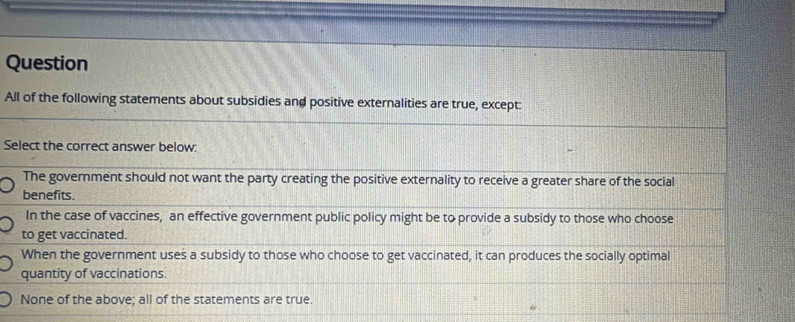 Question
All of the following statements about subsidies and positive externalities are true, except:
Select the correct answer below:
The government should not want the party creating the positive externality to receive a greater share of the social
benefits.
In the case of vaccines, an effective government public policy might be to provide a subsidy to those who choose
to get vaccinated.
When the government uses a subsidy to those who choose to get vaccinated, it can produces the socially optimal
quantity of vaccinations.
None of the above; all of the statements are true.