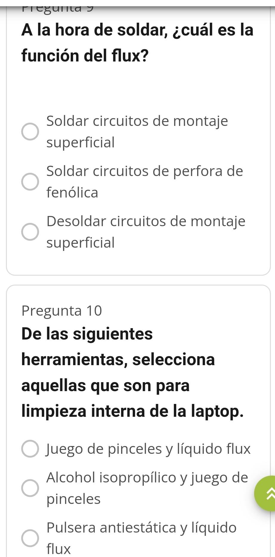 gun
A la hora de soldar, ¿cuál es la
función del flux?
Soldar circuitos de montaje
superficial
Soldar circuitos de perfora de
fenólica
Desoldar circuitos de montaje
superficial
Pregunta 10
De las siguientes
herramientas, selecciona
aquellas que son para
limpieza interna de la laptop.
Juego de pinceles y líquido flux
Alcohol isopropílico y juego de
pinceles
Pulsera antiestática y líquido
flux